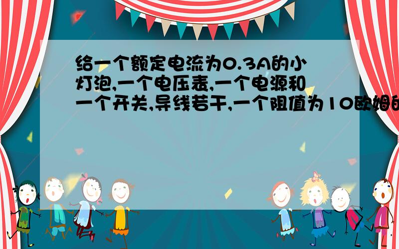 给一个额定电流为0.3A的小灯泡,一个电压表,一个电源和一个开关,导线若干,一个阻值为10欧姆的定值电阻,一个滑动变阻器,求小灯泡的电功率：(1)画出电路图;(2)写出实验步骤；（3）写出电功