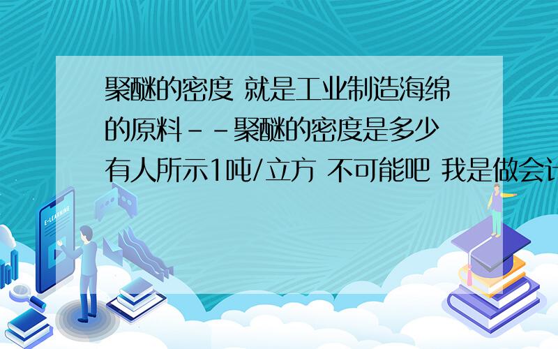 聚醚的密度 就是工业制造海绵的原料--聚醚的密度是多少 有人所示1吨/立方 不可能吧 我是做会计想估量一下现存聚醚的吨数