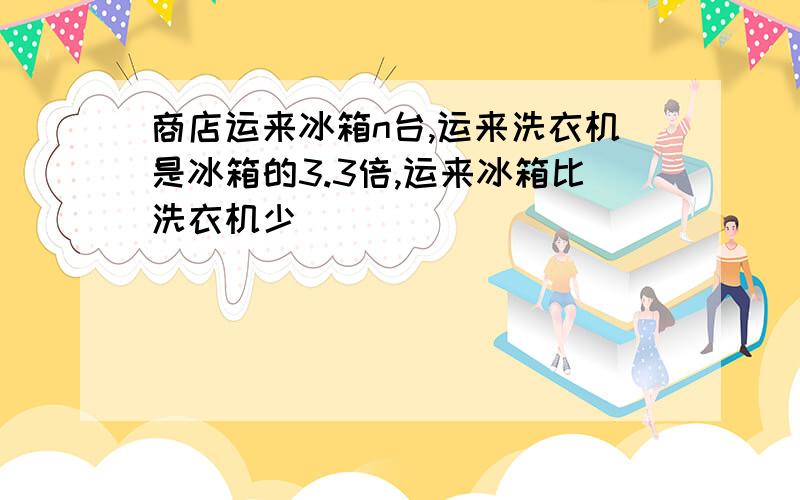 商店运来冰箱n台,运来洗衣机是冰箱的3.3倍,运来冰箱比洗衣机少（ ）