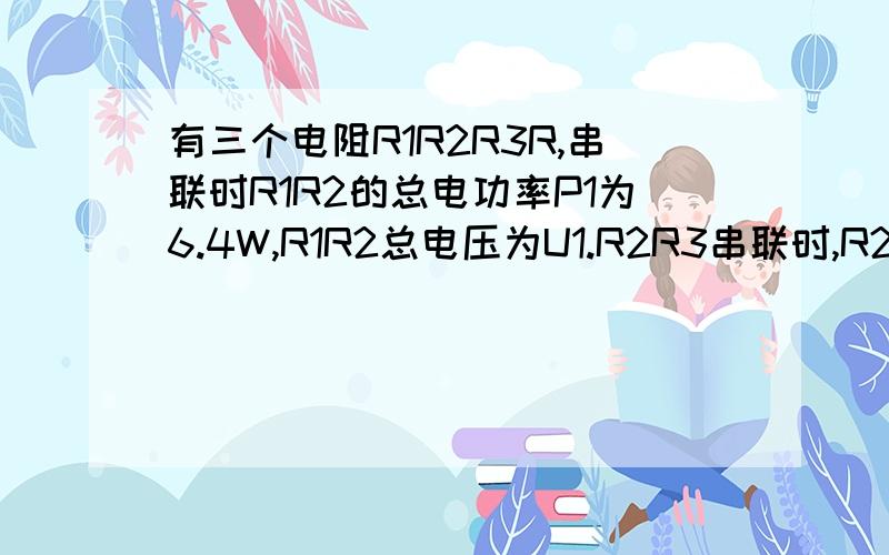 有三个电阻R1R2R3R,串联时R1R2的总电功率P1为6.4W,R1R2总电压为U1.R2R3串联时,R2功率为6W,电压为U2.R1R2串联时,电流表示数为1.6A,U1:Y2为4：3求1：R1R2电阻的比2：电源电压3：电阻R3阻值