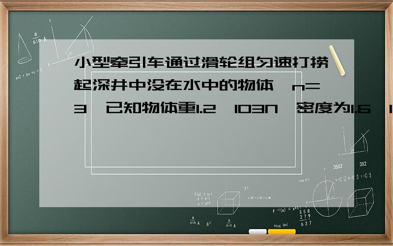 小型牵引车通过滑轮组匀速打捞起深井中没在水中的物体,n=3,已知物体重1.2×103N,密度为1.6×103kg／m3.测得物体在出水面前、后牵引车作用在绳子上的拉力之比为l：2.若不计摩擦、绳重及水的阻