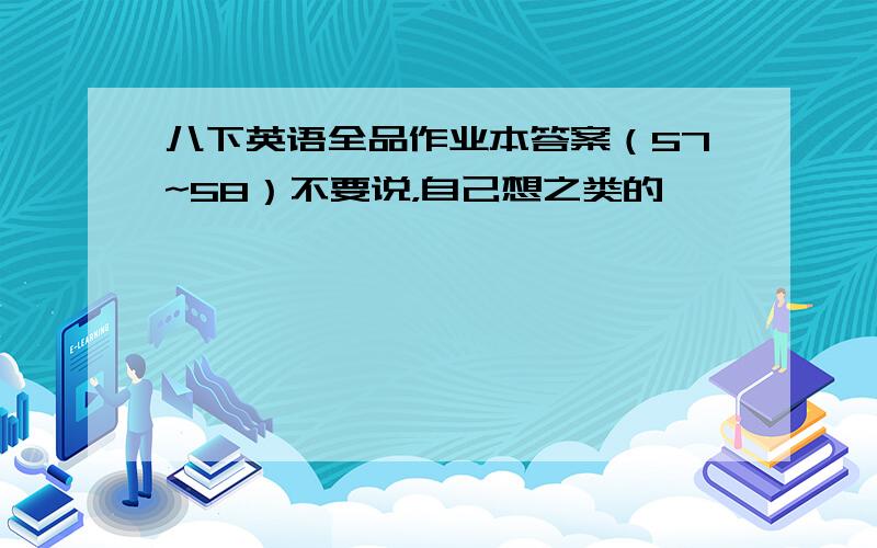 八下英语全品作业本答案（57~58）不要说，自己想之类的