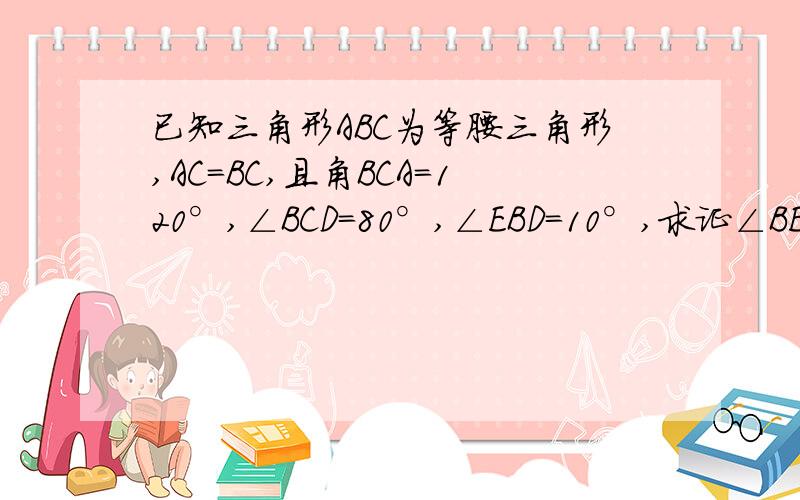 已知三角形ABC为等腰三角形,AC=BC,且角BCA=120°,∠BCD=80°,∠EBD=10°,求证∠BED=30°谁能用纯几何的方法做，用三角函数我也会