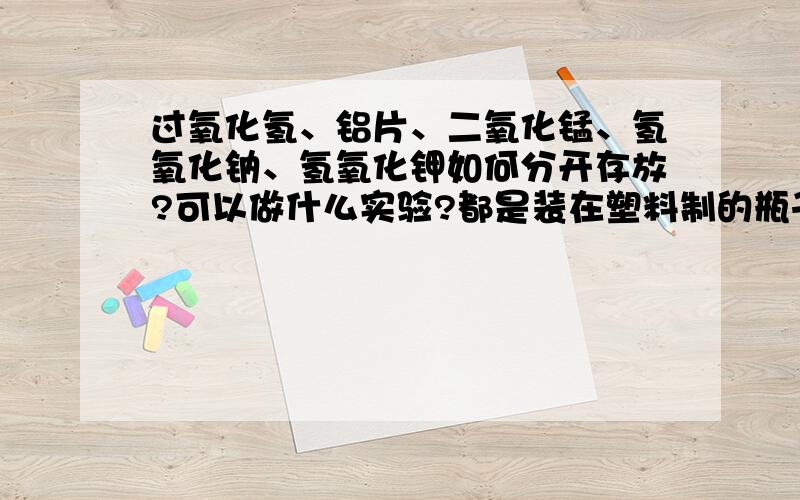 过氧化氢、铝片、二氧化锰、氢氧化钠、氢氧化钾如何分开存放?可以做什么实验?都是装在塑料制的瓶子里,装氢氧化钾的瓶子有点破了,估计含有碳酸钾实验的话最好简易一点，危险度低