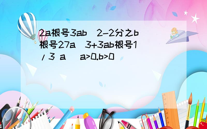 2a根号3ab^2-2分之b根号27a^3+3ab根号1/3 a (a>0.b>0)