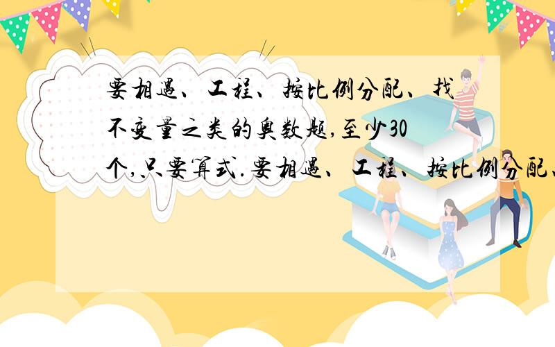 要相遇、工程、按比例分配、找不变量之类的奥数题,至少30个,只要算式.要相遇、工程、按比例分配、找不变量之类的奥数题,至少30个,只要算式,30个以上的加分