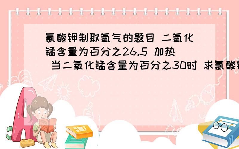 氯酸钾制取氧气的题目 二氧化锰含量为百分之26.5 加热 当二氧化锰含量为百分之30时 求氯酸钾的分解禄