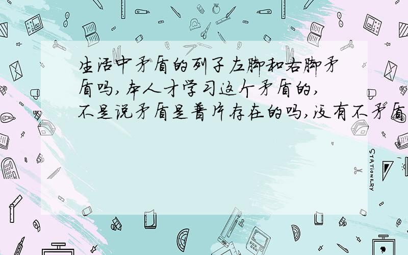 生活中矛盾的列子左脚和右脚矛盾吗,本人才学习这个矛盾的,不是说矛盾是普片存在的吗,没有不矛盾的事物,那就是说这个左脚和右脚也应该遵循这个放之四海而皆准的道理也应该是矛盾的呀