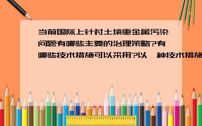 当前国际上针对土壤重金属污染问题有哪些主要的治理策略?有哪些技术措施可以采用?以一种技术措施为例,阐述技术特点与适用性.