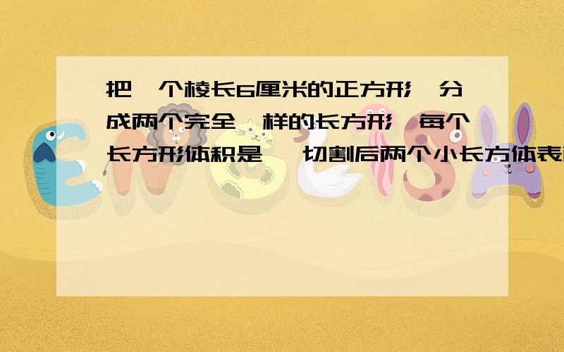 把一个棱长6厘米的正方形,分成两个完全一样的长方形,每个长方形体积是 ,切割后两个小长方体表面积之和比切割前的表面积增加了 平方分米