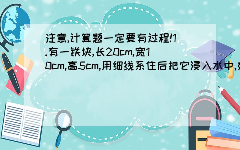 注意,计算题一定要有过程!1.有一铁块,长20cm,宽10cm,高5cm,用细线系住后把它浸入水中,如图所示,铁块上表面距水面4cm,求：（g=10N/kg)(1)铁块上表面受到水对它的压强;(2)铁块下表面受到水对它向