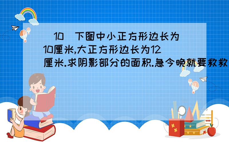 （10）下图中小正方形边长为10厘米,大正方形边长为12厘米.求阴影部分的面积.急今晚就要救救我的命   救救我命啊