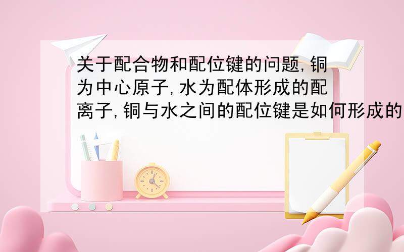 关于配合物和配位键的问题,铜为中心原子,水为配体形成的配离子,铜与水之间的配位键是如何形成的,电子式怎么排布的?