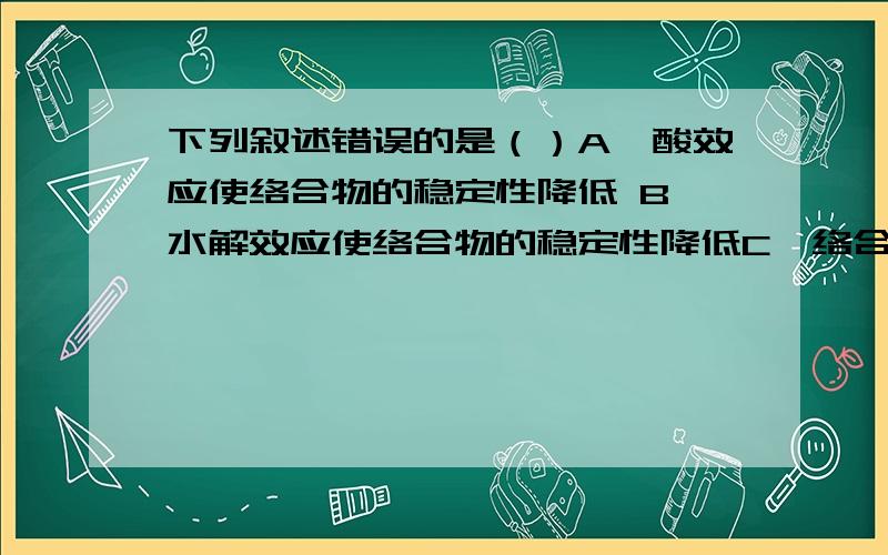 下列叙述错误的是（）A、酸效应使络合物的稳定性降低 B、水解效应使络合物的稳定性降低C、络合效应使络合物的稳定性降低 D、各种副反应均使络合物的稳定性降低