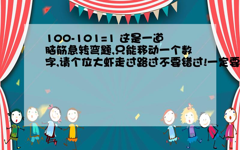 100-101=1 这是一道脑筋急转弯题,只能移动一个数字,请个位大虾走过路过不要错过!一定要在明早之前解出来!有劳各位大虾了.大哥大姐,明天就要答案啦,