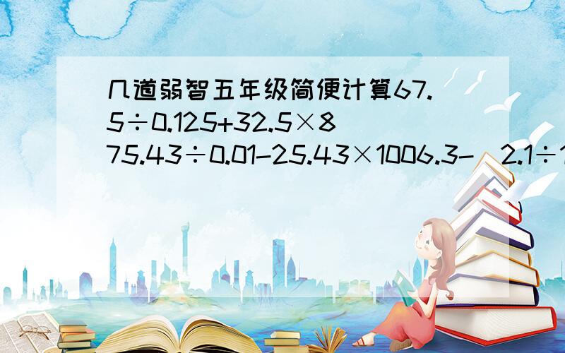 几道弱智五年级简便计算67.5÷0.125+32.5×875.43÷0.01-25.43×1006.3-（2.1÷1.15）