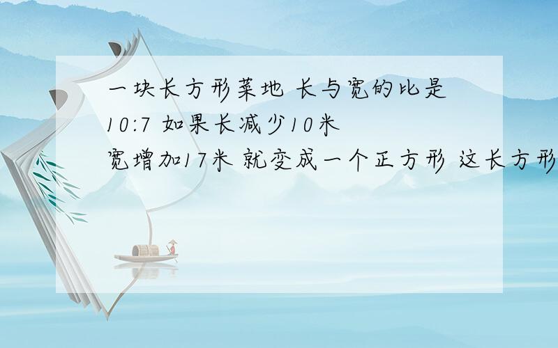 一块长方形菜地 长与宽的比是10:7 如果长减少10米 宽增加17米 就变成一个正方形 这长方形的长 宽分别是（