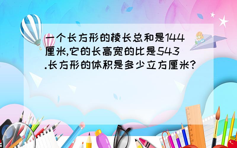 一个长方形的棱长总和是144厘米,它的长高宽的比是543.长方形的体积是多少立方厘米?