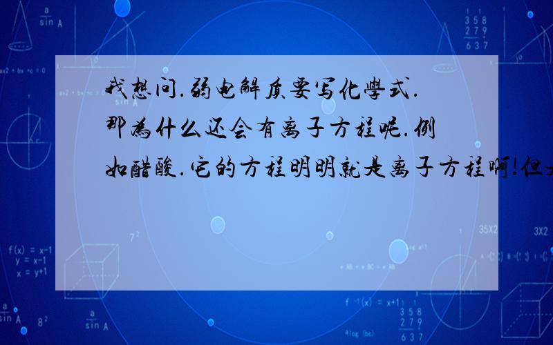 我想问.弱电解质要写化学式.那为什么还会有离子方程呢.例如醋酸.它的方程明明就是离子方程啊!但是它是弱电解质窝!例如它有H+出现.这不是说明能写离子形式吗?是因为它在水里面电解?