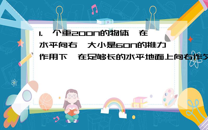 1.一个重200N的物体,在水平向右,大小是60N的推力作用下,在足够长的水平地面上向右作匀速直线运动.当突然撤去推力,物体将作什么运动?____________2.游泳时,用脚和手向后划水,人就向前进,这是