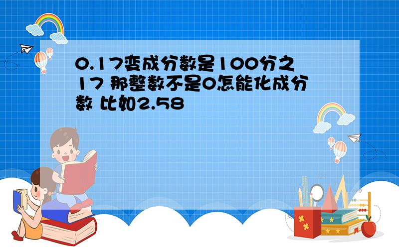 0.17变成分数是100分之17 那整数不是0怎能化成分数 比如2.58