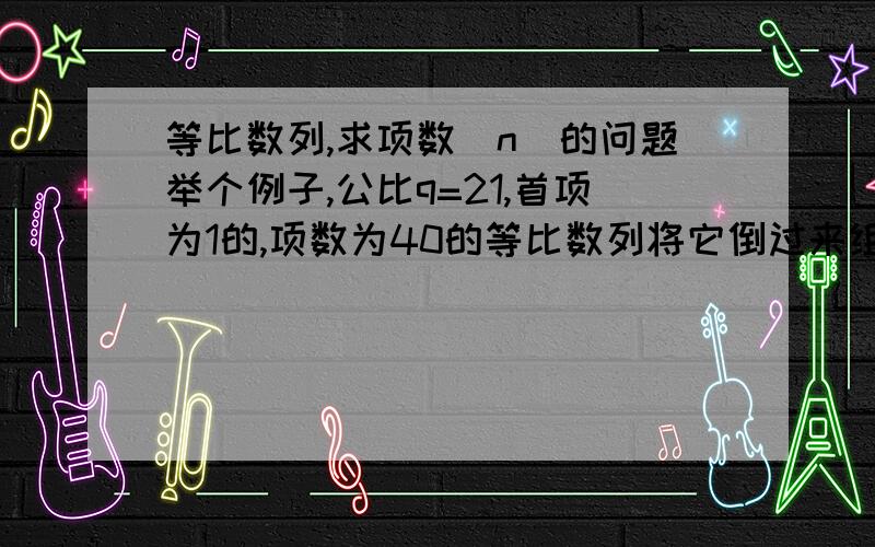 等比数列,求项数（n）的问题举个例子,公比q=21,首项为1的,项数为40的等比数列将它倒过来组成一个新的数列,如果知道了S（n）=x,如何求项数?如果倒过来很麻烦,那么如果不倒过来,知道了S（n