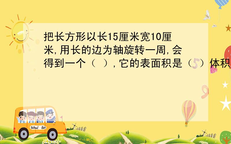 把长方形以长15厘米宽10厘米,用长的边为轴旋转一周,会得到一个（ ）,它的表面积是（ ）体积是（ ）为什么这个圆柱的半径会是10厘米?