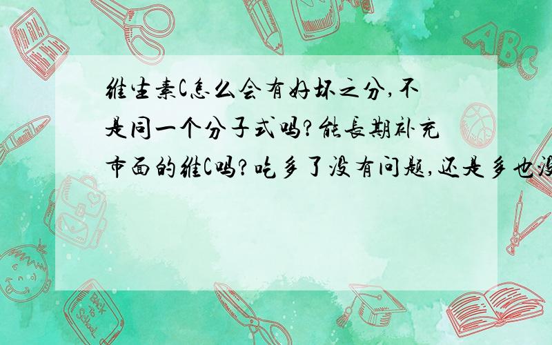 维生素C怎么会有好坏之分,不是同一个分子式吗?能长期补充市面的维C吗?吃多了没有问题,还是多也没有关系,最近看了湖南卫视的,似乎多吃也没有关系.而且不怕多只怕少.多了人体不会吸收自