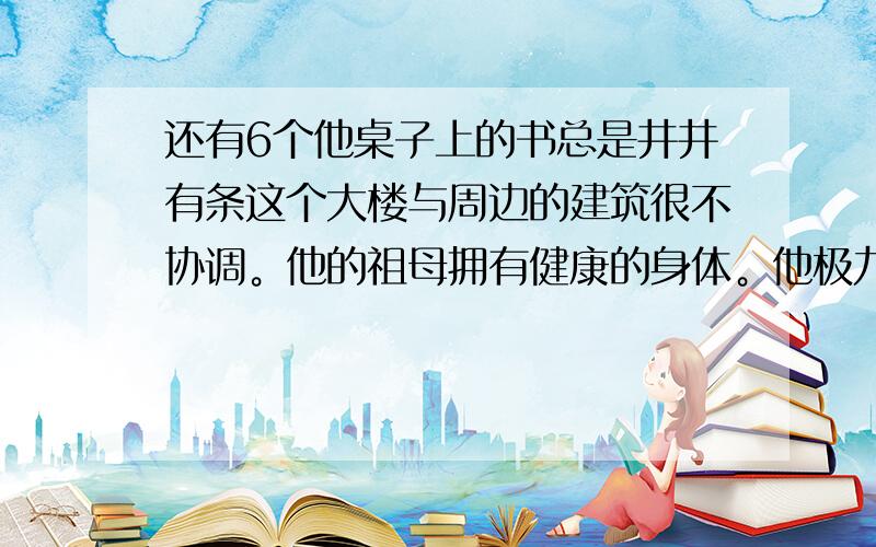 还有6个他桌子上的书总是井井有条这个大楼与周边的建筑很不协调。他的祖母拥有健康的身体。他极力劝我买那些书，但网费口舌。我父亲去上海了，否则他昨天就去拜访你了。他每天只有