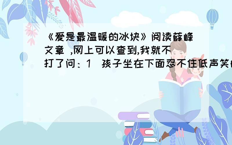 《爱是最温暖的冰块》阅读薛峰文章 ,网上可以查到,我就不打了问：1）孩子坐在下面忍不住低声笑的原因是什么?2）孩子们的行动让“我”的“心中猛地一震”,可“我”为什么“急忙扶着讲