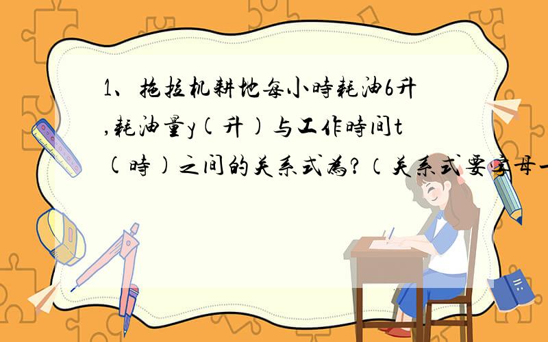 1、拖拉机耕地每小时耗油6升,耗油量y(升)与工作时间t(时)之间的关系式为?（关系式要字母一边一个的,就比如A*2=B+2）耕地10小时,要耗油多少升?2、长方形的长是16,宽为x,周长为y,面积为s,则y与x