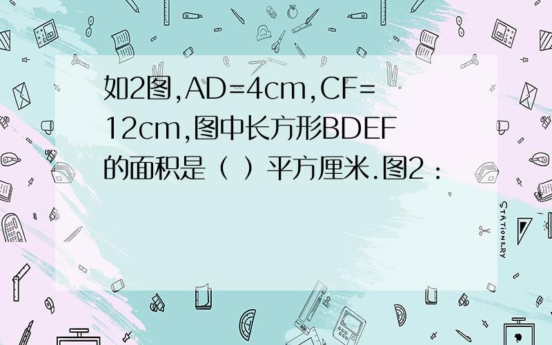 如2图,AD=4cm,CF=12cm,图中长方形BDEF的面积是（ ）平方厘米.图2：