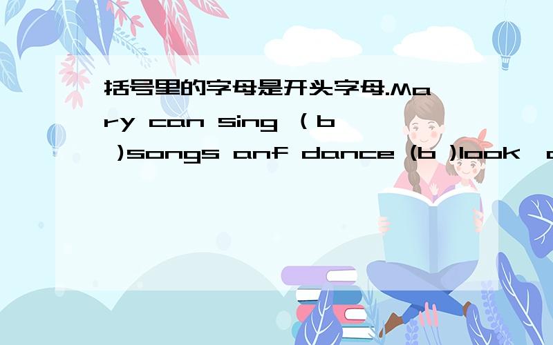 括号里的字母是开头字母.Mary can sing （b )songs anf dance (b )look,a cat is (w )(q )after a mouse.our English teacher asks us to (s )English (l ）