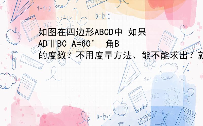 如图在四边形ABCD中 如果AD‖BC A=60° 角B的度数？不用度量方法、能不能求出？就是一个普通的平行四边形 然后第一个∠是D 第二个是C 第三个是A 第四个是B.