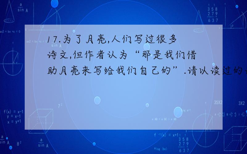 17.为了月亮,人们写过很多诗文,但作者认为“那是我们借助月亮来写给我们自己的”.请以读过的诗词为例（上文中出现的诗词除外）,谈谈你对这句话的理解.（3分）（上文中出现的诗词除外