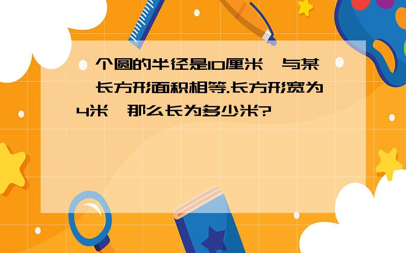 一个圆的半径是10厘米,与某一长方形面积相等.长方形宽为4米,那么长为多少米?