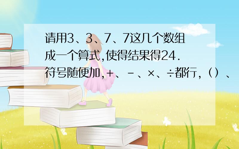 请用3、3、7、7这几个数组成一个算式,使得结果得24.符号随便加,+、-、×、÷都行,（）、【】、{ }都能用,但是算式中只能出现2个3、2个7