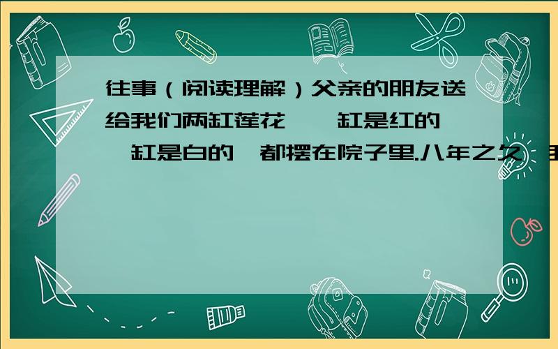 往事（阅读理解）父亲的朋友送给我们两缸莲花,一缸是红的,一缸是白的,都摆在院子里.八年之久,我没有在院子里看莲花了——但故乡的园院里,却有许多；不但有并蒂的,还有三蒂的,四蒂的,