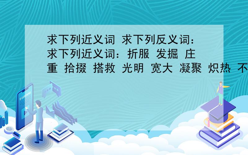 求下列近义词 求下列反义词：求下列近义词：折服 发掘 庄重 拾掇 搭救 光明 宽大 凝聚 炽热 不屈不挠 无缘六色 求下列反义词：爱好 爱惜 保护 悲痛 本质 惩罚 出色 纯净 单调 独特 繁忙