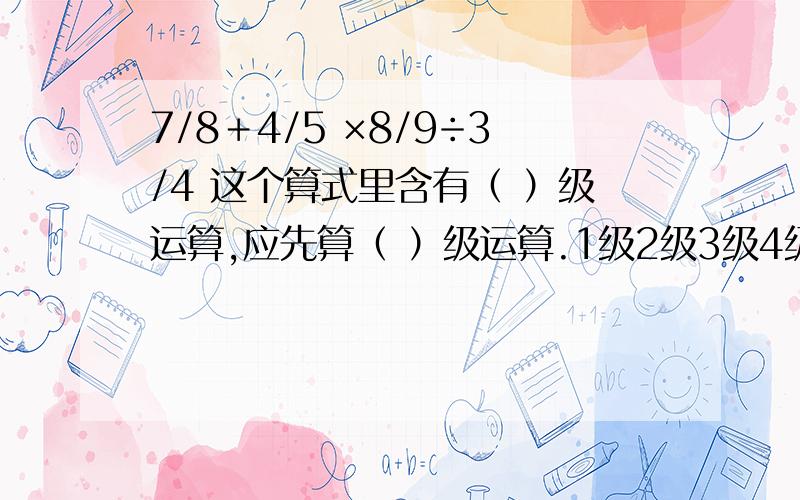 7/8＋4/5 ×8/9÷3/4 这个算式里含有（ ）级运算,应先算（ ）级运算.1级2级3级4级……运算分别是什么啊?