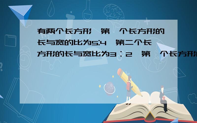 有两个长方形,第一个长方形的长与宽的比为5:4,第二个长方形的长与宽比为3：2,第一个长方形的周长比第二个长方形的周长大112cm,第一个长方形的宽比第二个长方形的长的2倍还大6cm.求这两个