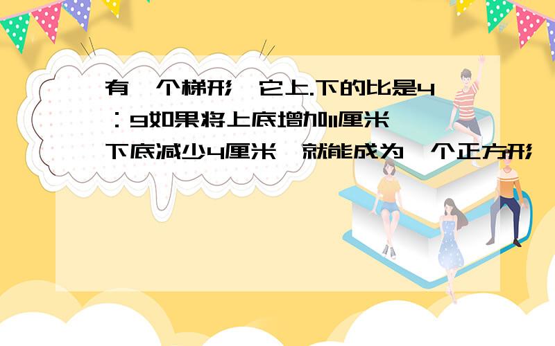 有一个梯形,它上.下的比是4：9如果将上底增加11厘米,下底减少4厘米,就能成为一个正方形,求正方形面积?要算式!不要方程!急用!