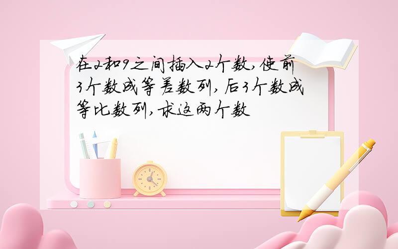 在2和9之间插入2个数,使前3个数成等差数列,后3个数成等比数列,求这两个数