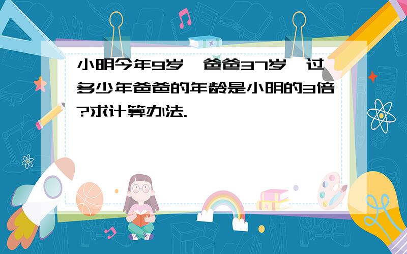 小明今年9岁,爸爸37岁,过多少年爸爸的年龄是小明的3倍?求计算办法.