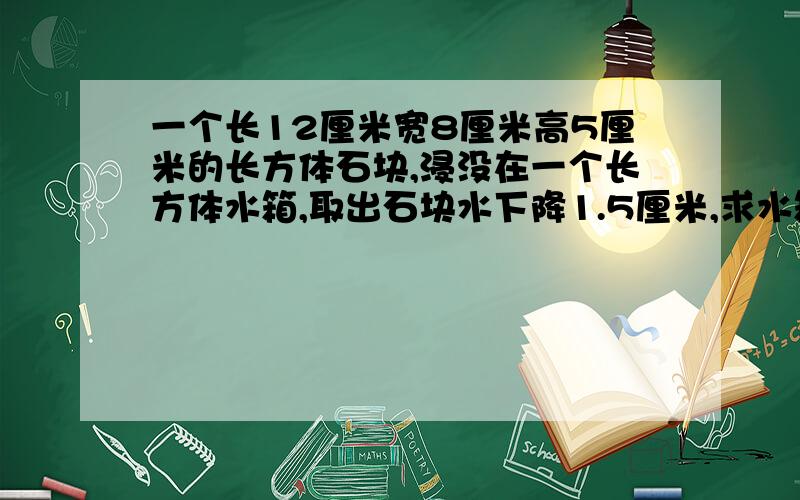 一个长12厘米宽8厘米高5厘米的长方体石块,浸没在一个长方体水箱,取出石块水下降1.5厘米,求水箱的底面积