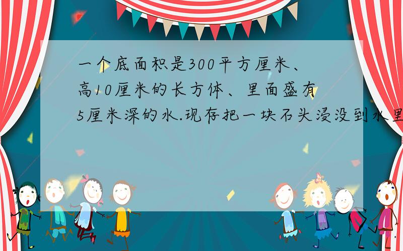 一个底面积是300平方厘米、高10厘米的长方体、里面盛有5厘米深的水.现存把一块石头浸没到水里,水面上升2一个底面积是300平方厘米、高10厘米的长方体、里面盛有5厘米深的水。现存把一块