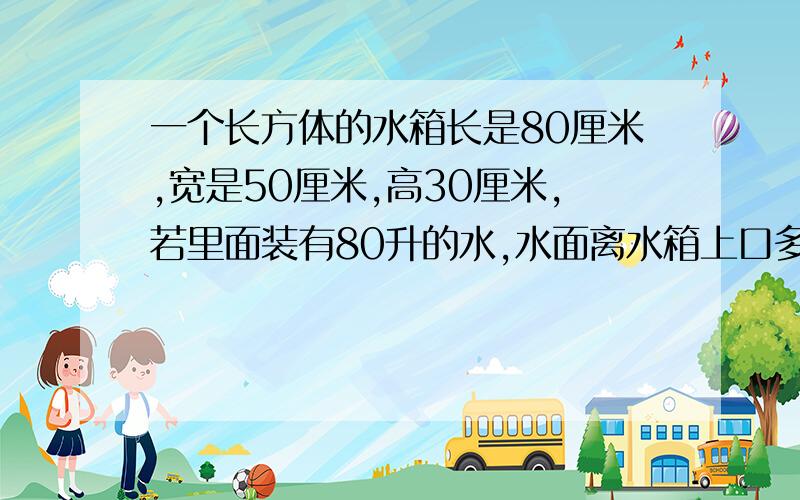 一个长方体的水箱长是80厘米,宽是50厘米,高30厘米,若里面装有80升的水,水面离水箱上口多少厘米