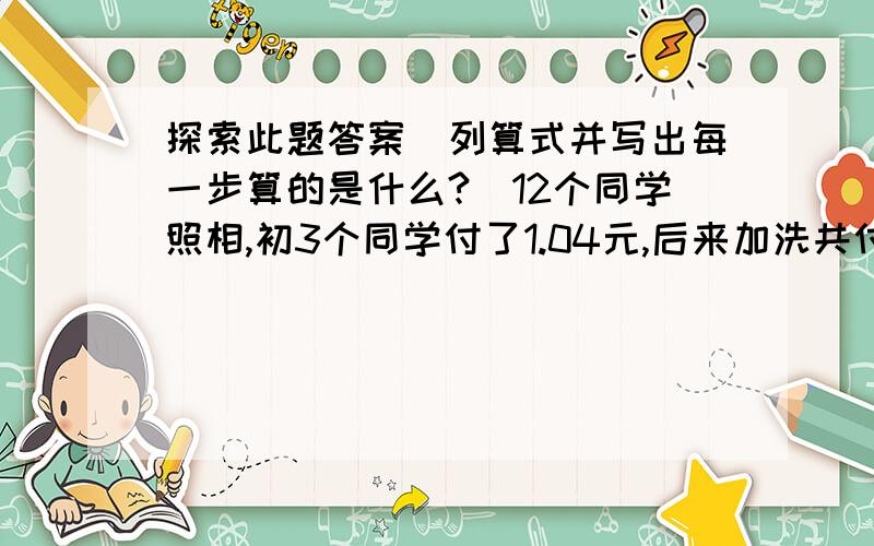 探索此题答案(列算式并写出每一步算的是什么?)12个同学照相,初3个同学付了1.04元,后来加洗共付6.28元,平均每人付几元?列算式并写出每一步算的是什么?)