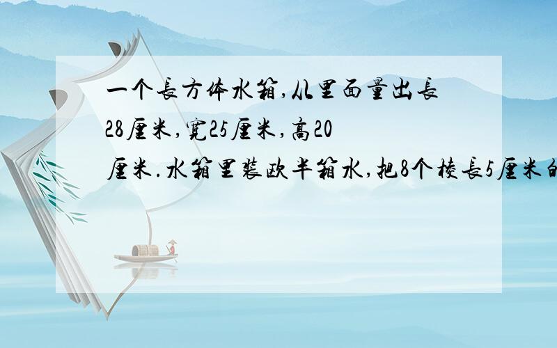 一个长方体水箱,从里面量出长28厘米,宽25厘米,高20厘米.水箱里装欧半箱水,把8个棱长5厘米的正方体铁块放入水箱内,使铁块完全浸入水中,水箱里的水上升了多少厘米?（得数保留两位小数）