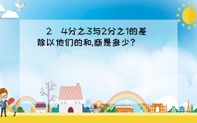 （2）4分之3与2分之1的差除以他们的和,商是多少?